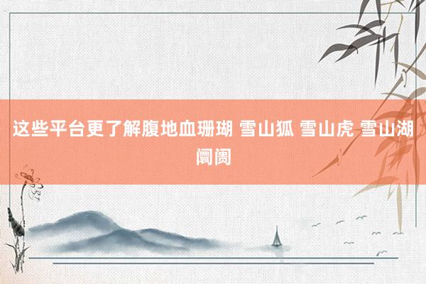 这些平台更了解腹地血珊瑚 雪山狐 雪山虎 雪山湖阛阓